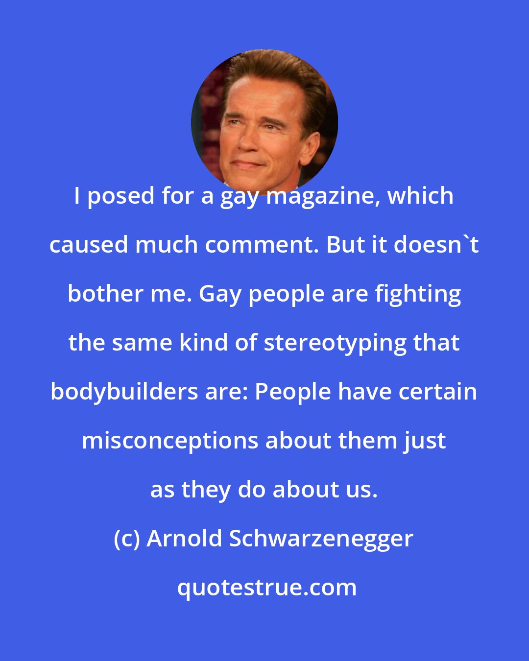 Arnold Schwarzenegger: I posed for a gay magazine, which caused much comment. But it doesn't bother me. Gay people are fighting the same kind of stereotyping that bodybuilders are: People have certain misconceptions about them just as they do about us.