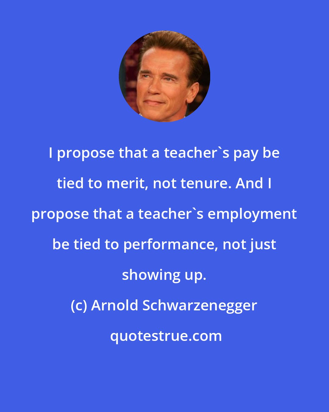 Arnold Schwarzenegger: I propose that a teacher's pay be tied to merit, not tenure. And I propose that a teacher's employment be tied to performance, not just showing up.