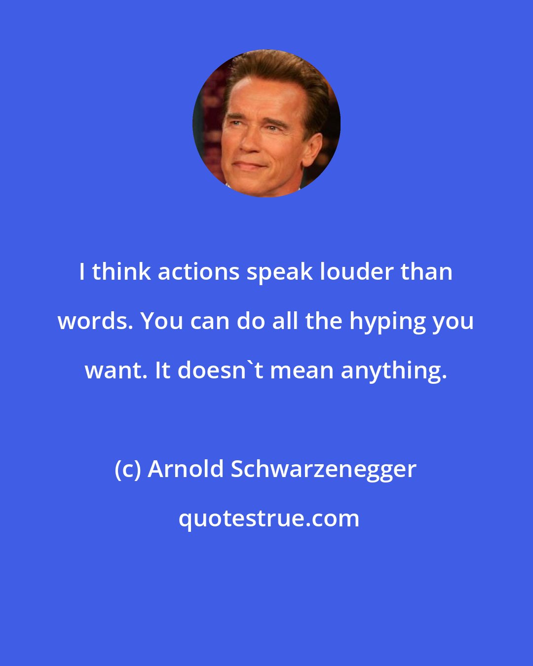 Arnold Schwarzenegger: I think actions speak louder than words. You can do all the hyping you want. It doesn't mean anything.