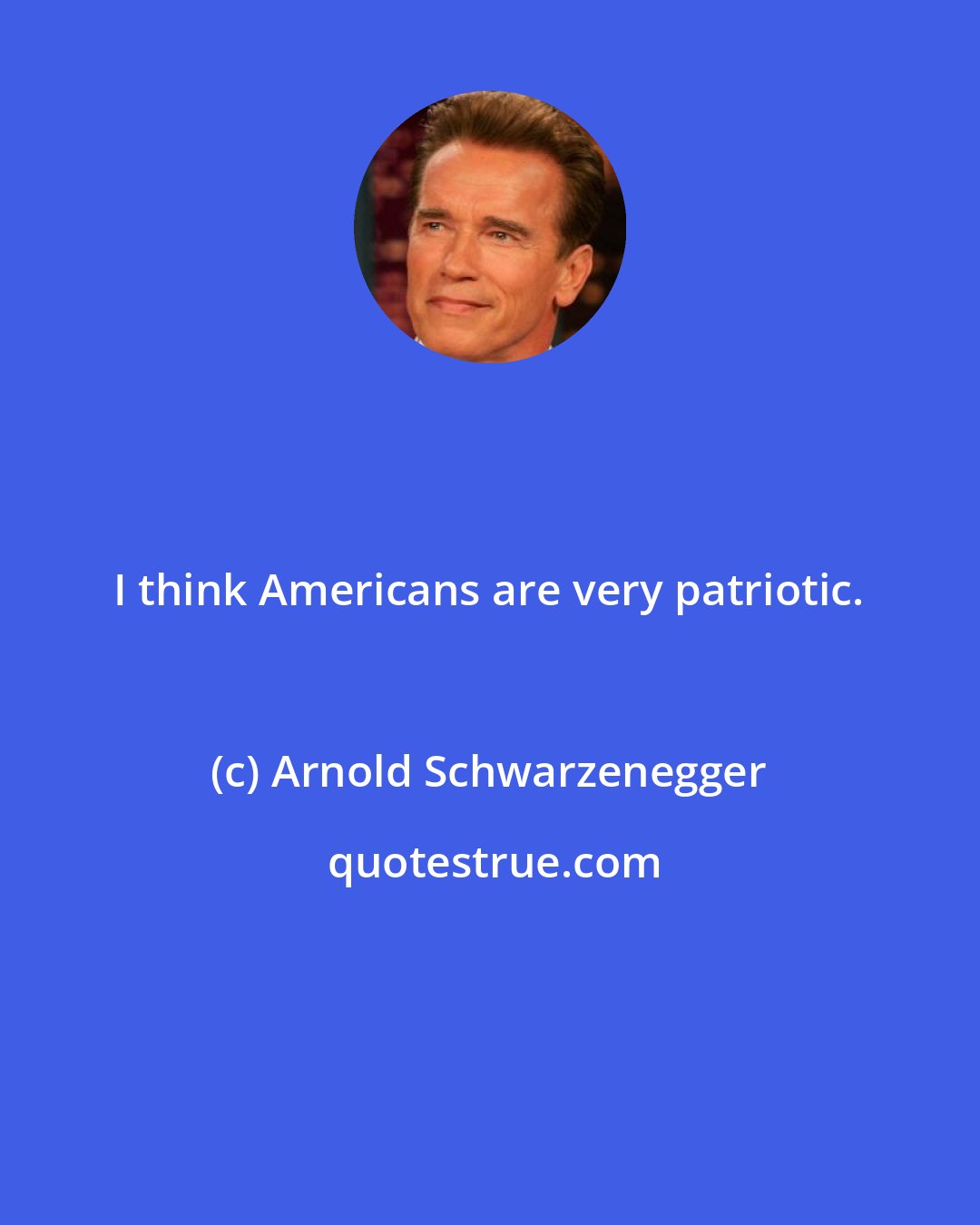 Arnold Schwarzenegger: I think Americans are very patriotic.