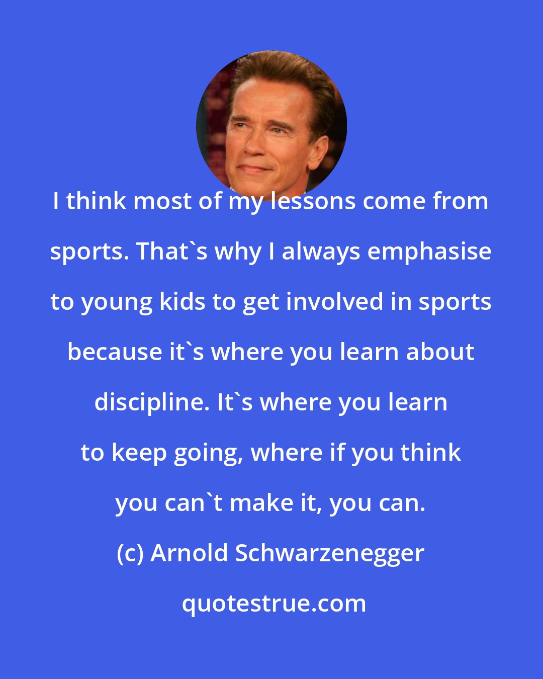 Arnold Schwarzenegger: I think most of my lessons come from sports. That's why I always emphasise to young kids to get involved in sports because it's where you learn about discipline. It's where you learn to keep going, where if you think you can't make it, you can.