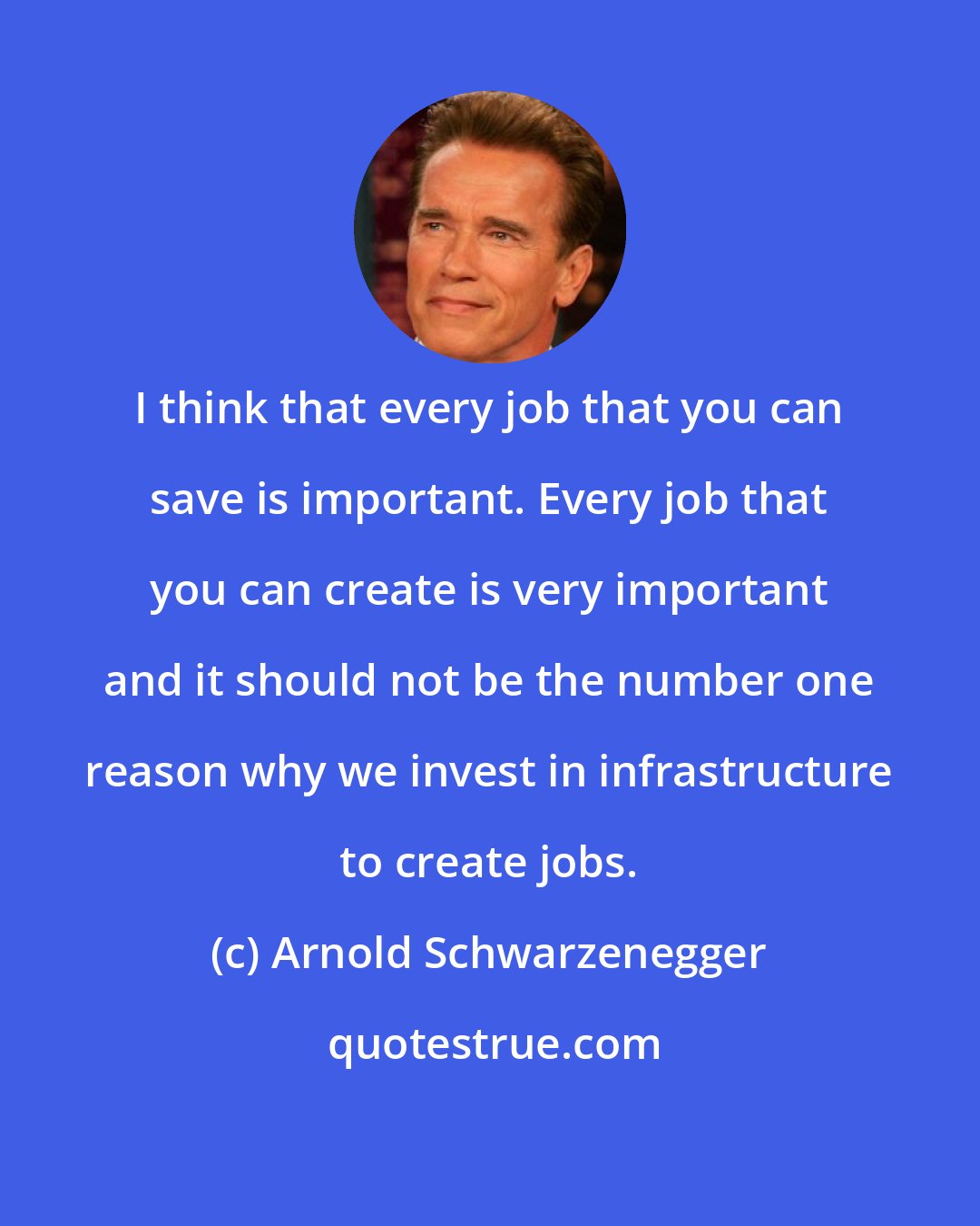 Arnold Schwarzenegger: I think that every job that you can save is important. Every job that you can create is very important and it should not be the number one reason why we invest in infrastructure to create jobs.