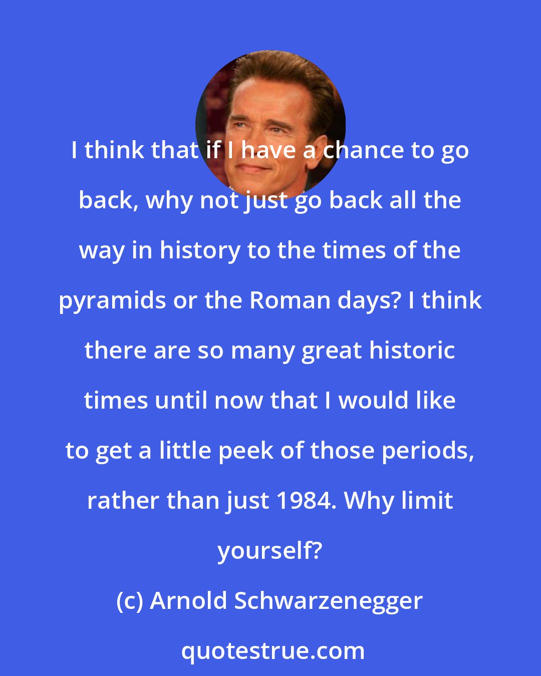 Arnold Schwarzenegger: I think that if I have a chance to go back, why not just go back all the way in history to the times of the pyramids or the Roman days? I think there are so many great historic times until now that I would like to get a little peek of those periods, rather than just 1984. Why limit yourself?