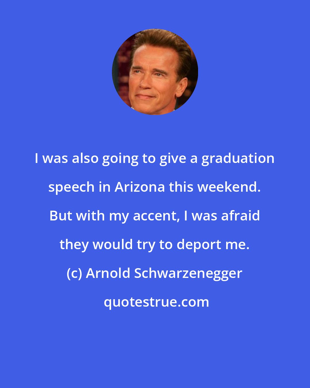Arnold Schwarzenegger: I was also going to give a graduation speech in Arizona this weekend. But with my accent, I was afraid they would try to deport me.