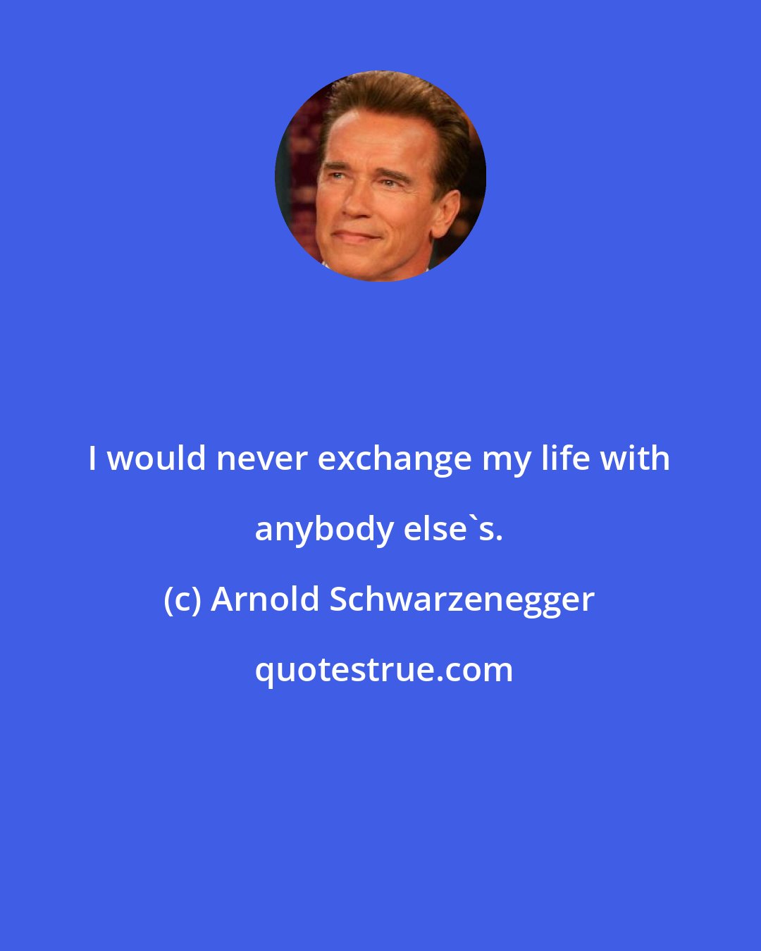 Arnold Schwarzenegger: I would never exchange my life with anybody else's.