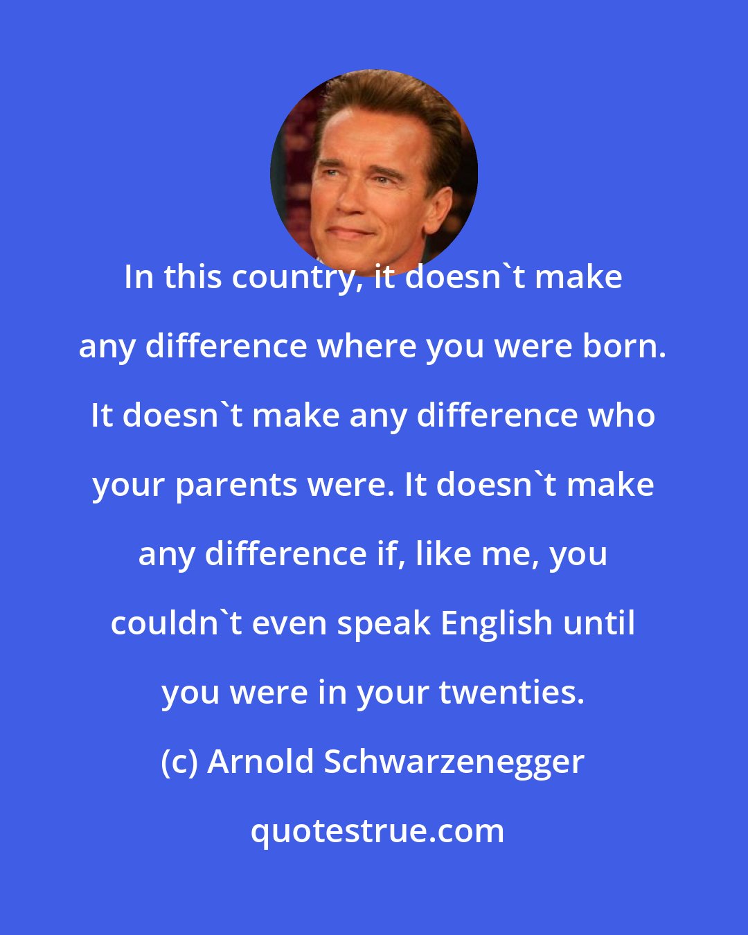 Arnold Schwarzenegger: In this country, it doesn't make any difference where you were born. It doesn't make any difference who your parents were. It doesn't make any difference if, like me, you couldn't even speak English until you were in your twenties.