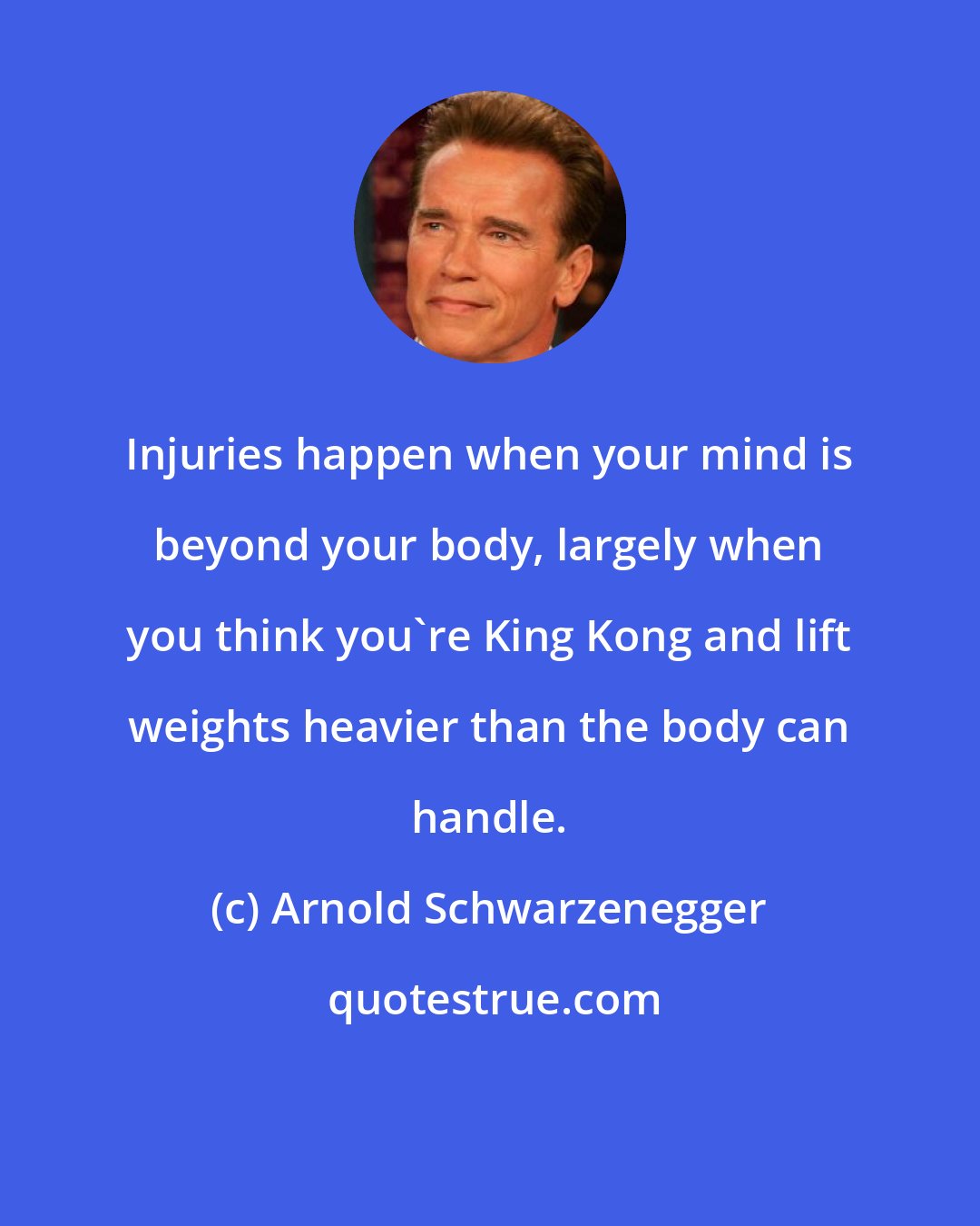 Arnold Schwarzenegger: Injuries happen when your mind is beyond your body, largely when you think you're King Kong and lift weights heavier than the body can handle.