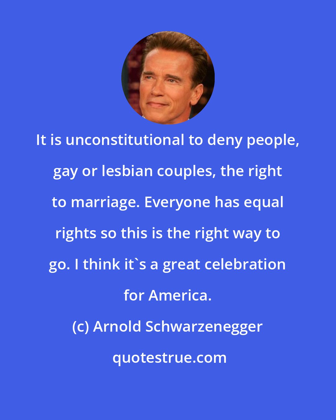 Arnold Schwarzenegger: It is unconstitutional to deny people, gay or lesbian couples, the right to marriage. Everyone has equal rights so this is the right way to go. I think it's a great celebration for America.