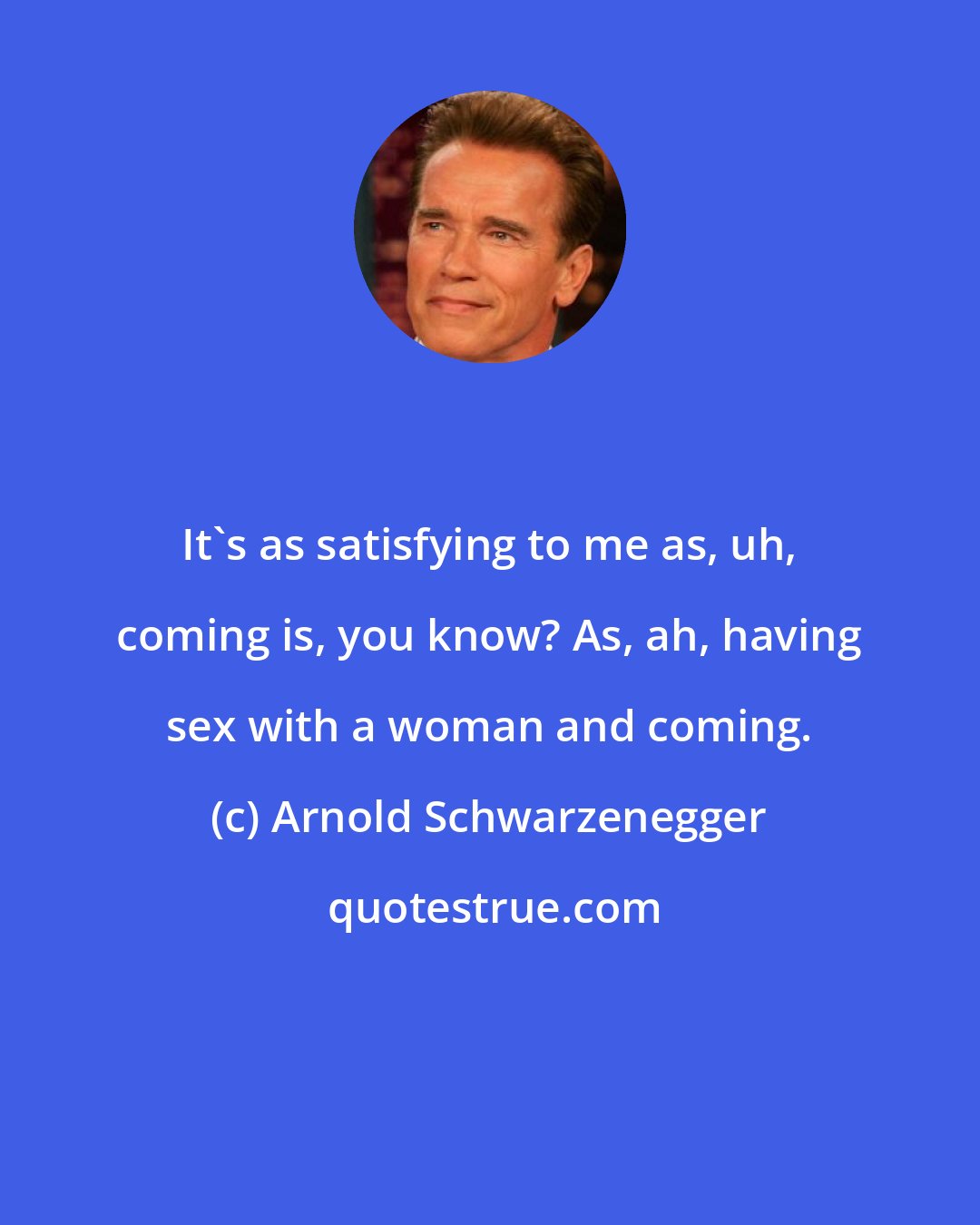 Arnold Schwarzenegger: It's as satisfying to me as, uh, coming is, you know? As, ah, having sex with a woman and coming.