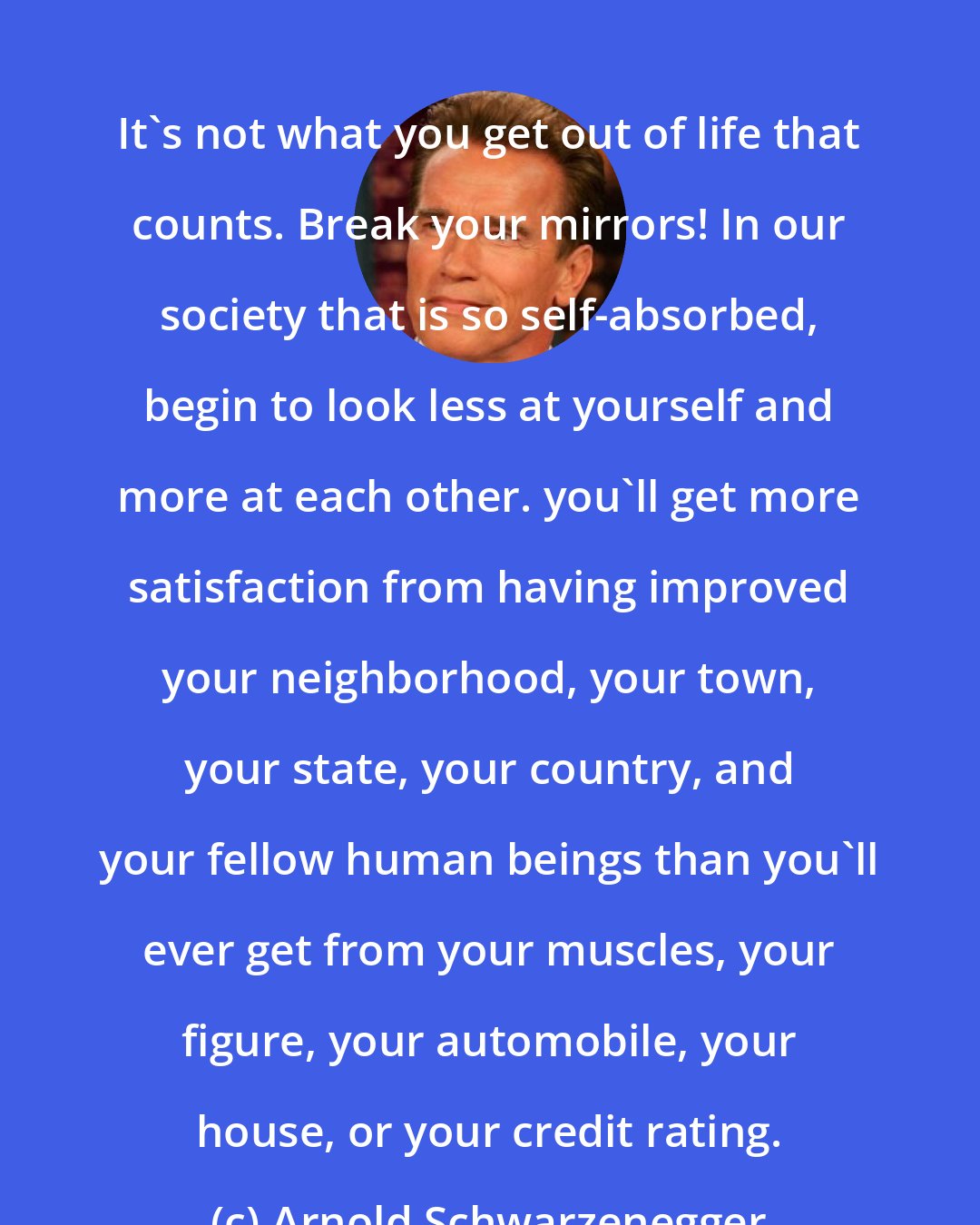 Arnold Schwarzenegger: It's not what you get out of life that counts. Break your mirrors! In our society that is so self-absorbed, begin to look less at yourself and more at each other. you'll get more satisfaction from having improved your neighborhood, your town, your state, your country, and your fellow human beings than you'll ever get from your muscles, your figure, your automobile, your house, or your credit rating.