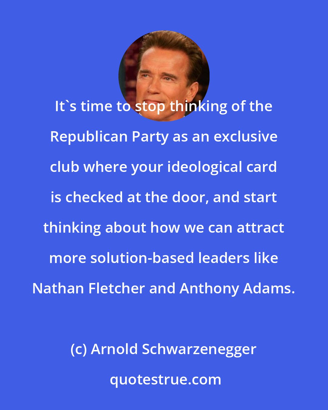 Arnold Schwarzenegger: It's time to stop thinking of the Republican Party as an exclusive club where your ideological card is checked at the door, and start thinking about how we can attract more solution-based leaders like Nathan Fletcher and Anthony Adams.