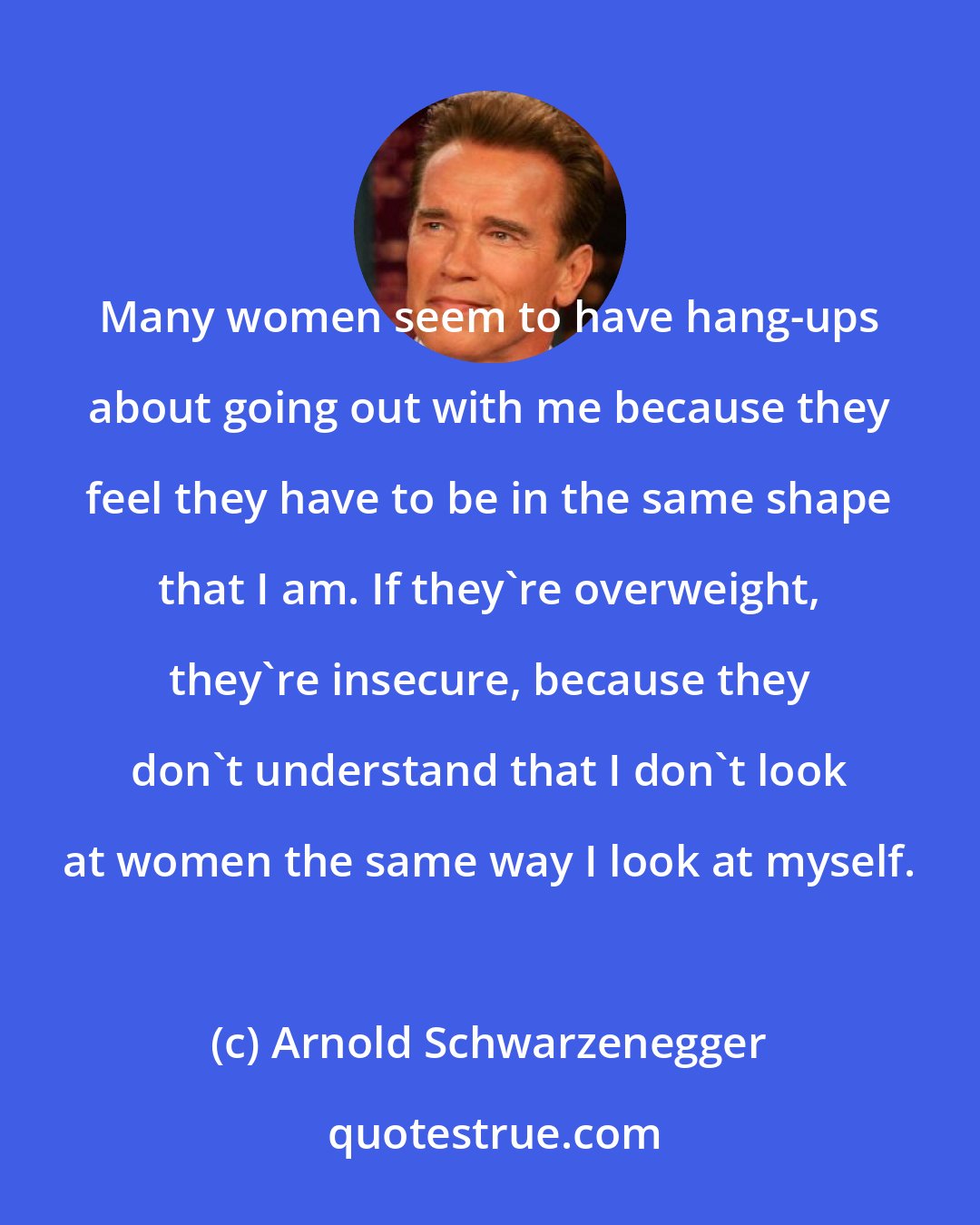 Arnold Schwarzenegger: Many women seem to have hang-ups about going out with me because they feel they have to be in the same shape that I am. If they're overweight, they're insecure, because they don't understand that I don't look at women the same way I look at myself.