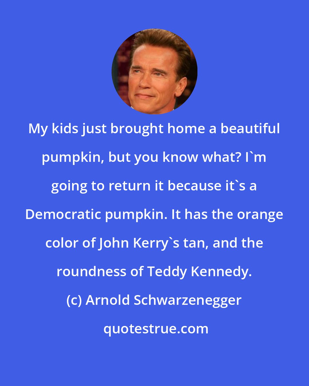 Arnold Schwarzenegger: My kids just brought home a beautiful pumpkin, but you know what? I'm going to return it because it's a Democratic pumpkin. It has the orange color of John Kerry's tan, and the roundness of Teddy Kennedy.