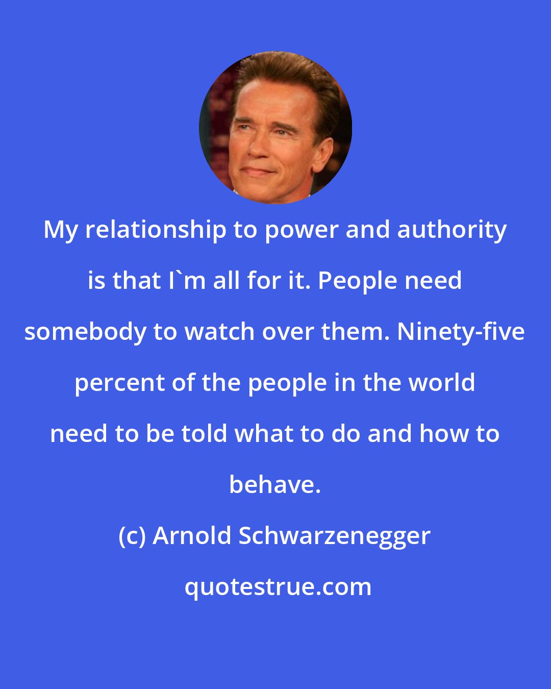 Arnold Schwarzenegger: My relationship to power and authority is that I'm all for it. People need somebody to watch over them. Ninety-five percent of the people in the world need to be told what to do and how to behave.