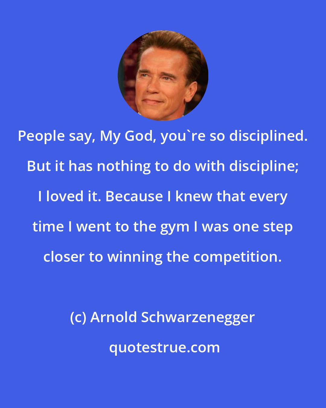 Arnold Schwarzenegger: People say, My God, you're so disciplined. But it has nothing to do with discipline; I loved it. Because I knew that every time I went to the gym I was one step closer to winning the competition.