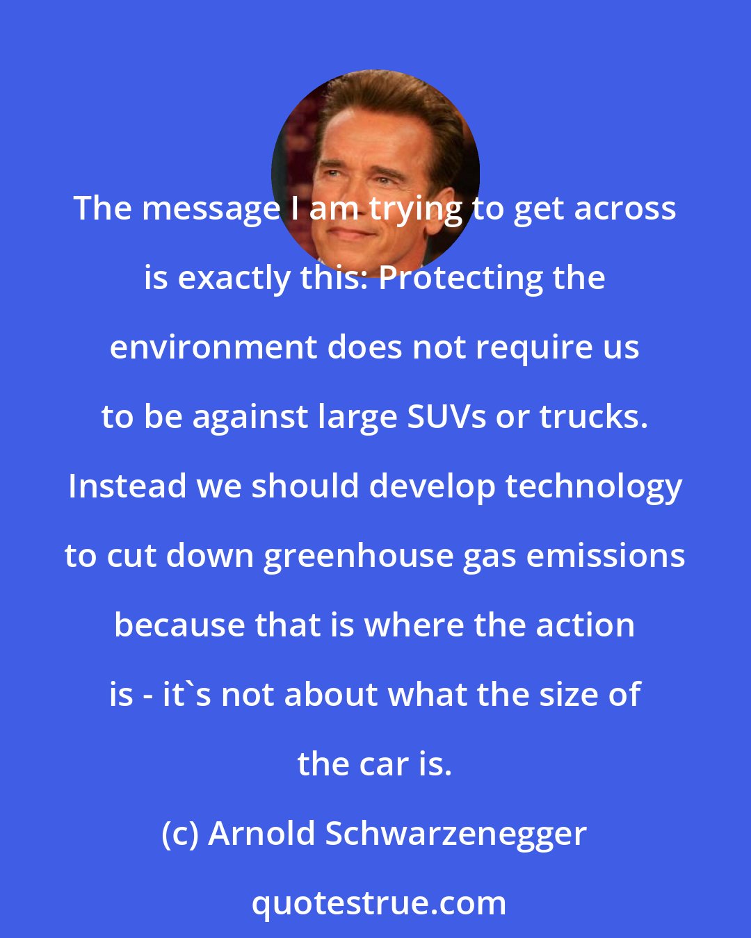 Arnold Schwarzenegger: The message I am trying to get across is exactly this: Protecting the environment does not require us to be against large SUVs or trucks. Instead we should develop technology to cut down greenhouse gas emissions because that is where the action is - it's not about what the size of the car is.