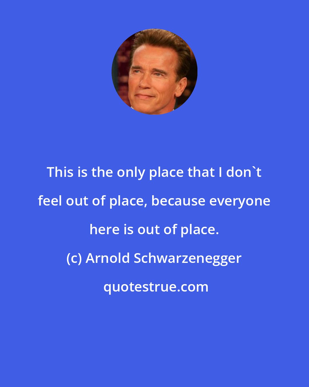 Arnold Schwarzenegger: This is the only place that I don't feel out of place, because everyone here is out of place.