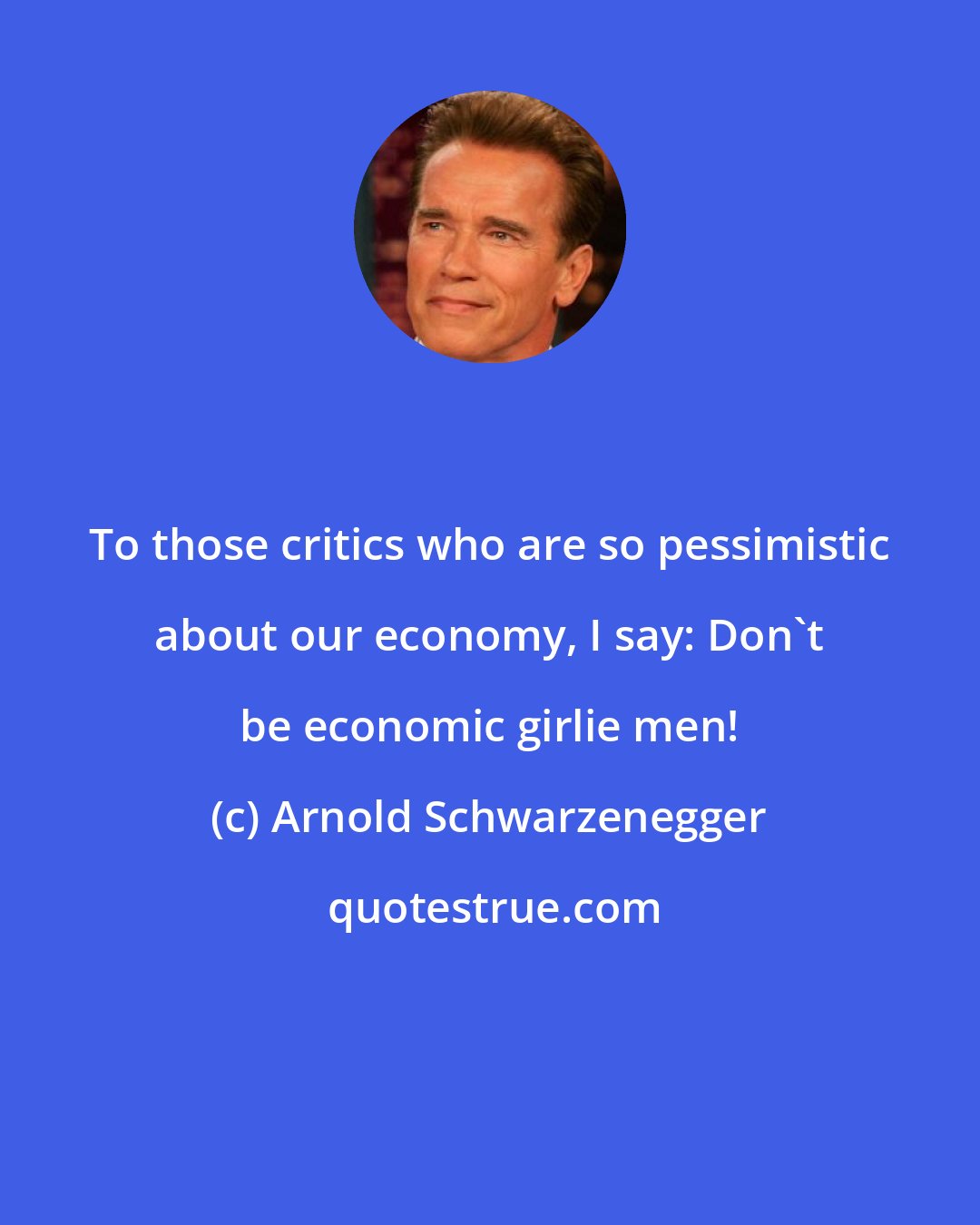 Arnold Schwarzenegger: To those critics who are so pessimistic about our economy, I say: Don't be economic girlie men!