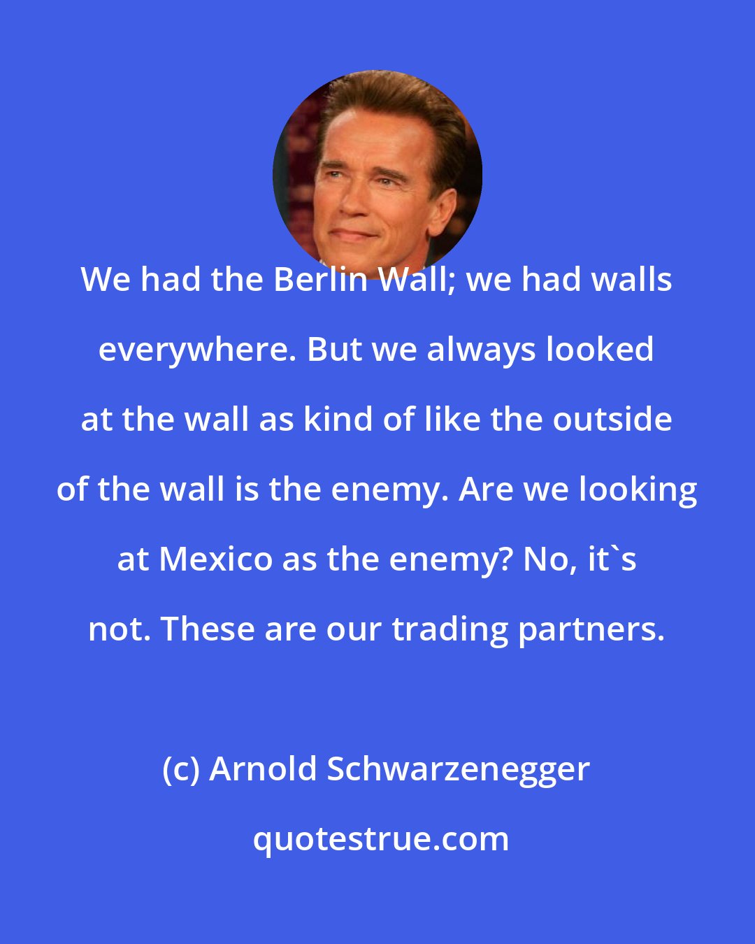 Arnold Schwarzenegger: We had the Berlin Wall; we had walls everywhere. But we always looked at the wall as kind of like the outside of the wall is the enemy. Are we looking at Mexico as the enemy? No, it's not. These are our trading partners.