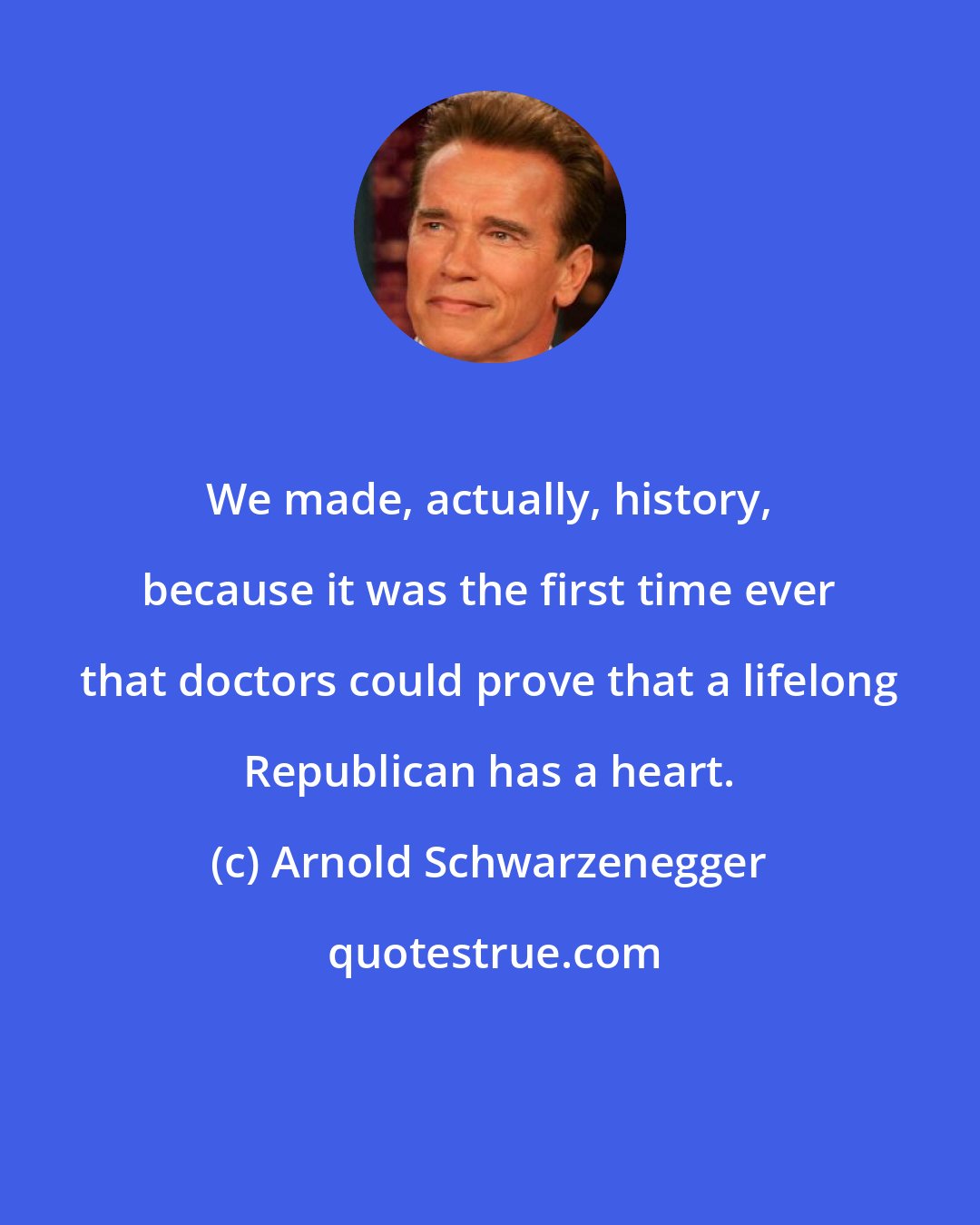 Arnold Schwarzenegger: We made, actually, history, because it was the first time ever that doctors could prove that a lifelong Republican has a heart.