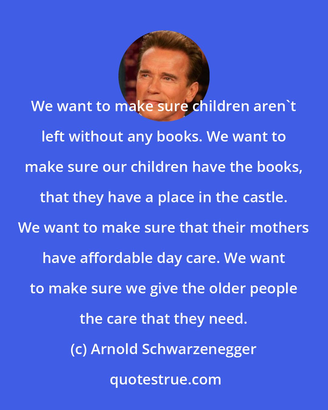 Arnold Schwarzenegger: We want to make sure children aren't left without any books. We want to make sure our children have the books, that they have a place in the castle. We want to make sure that their mothers have affordable day care. We want to make sure we give the older people the care that they need.