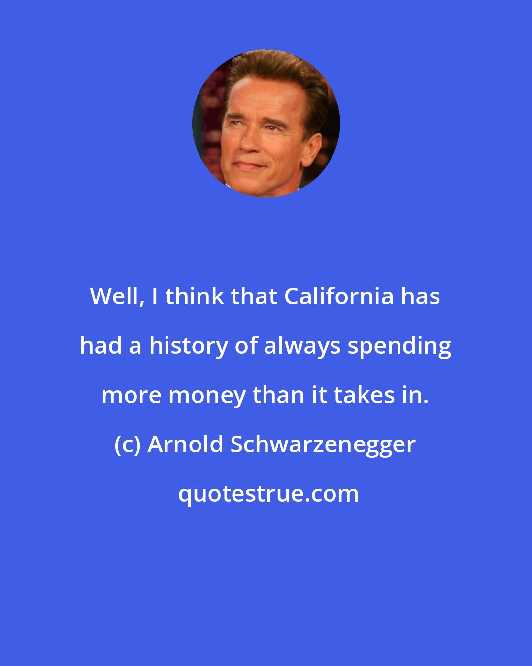 Arnold Schwarzenegger: Well, I think that California has had a history of always spending more money than it takes in.