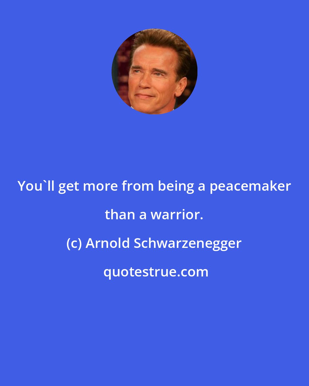 Arnold Schwarzenegger: You'll get more from being a peacemaker than a warrior.