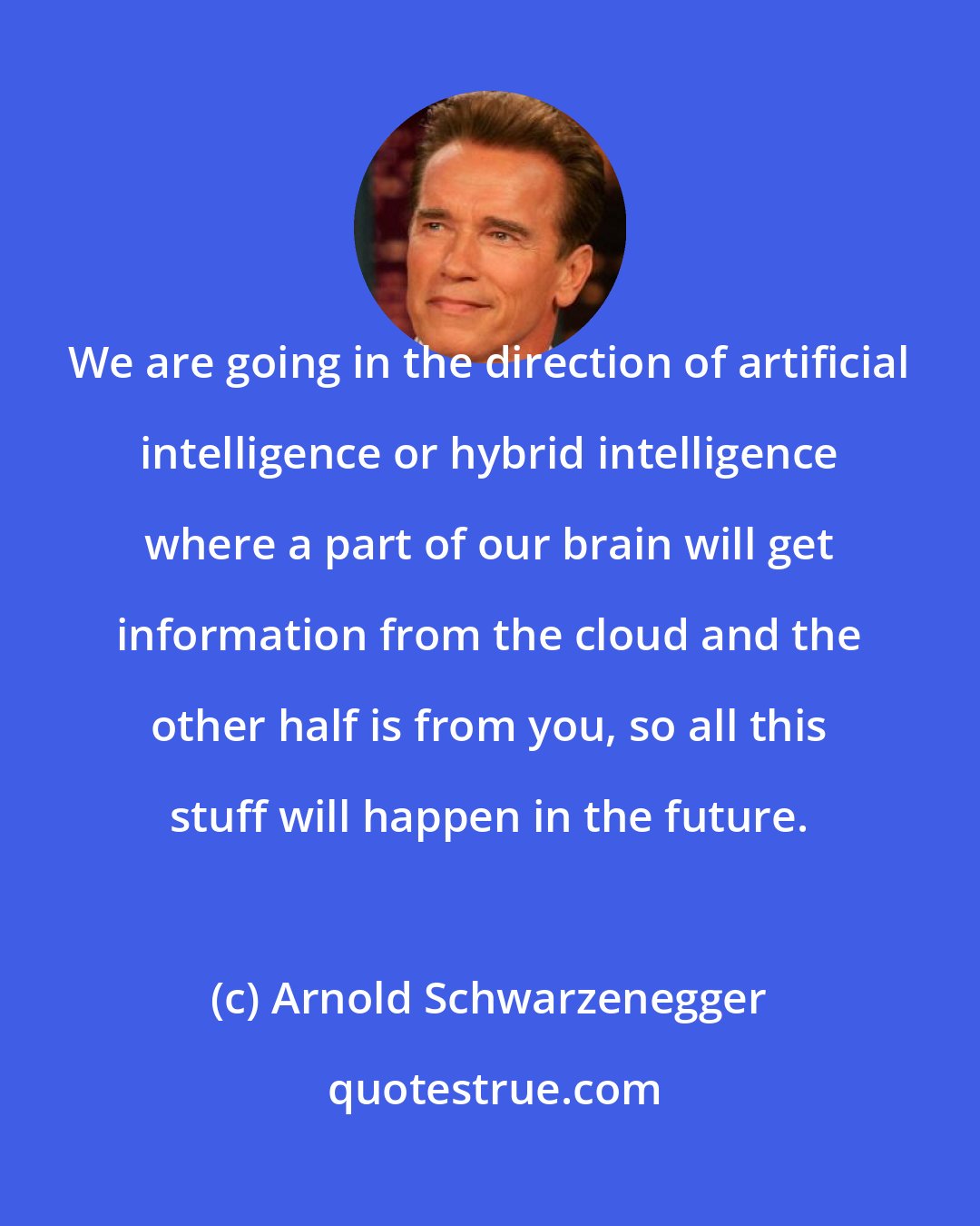 Arnold Schwarzenegger: We are going in the direction of artificial intelligence or hybrid intelligence where a part of our brain will get information from the cloud and the other half is from you, so all this stuff will happen in the future.