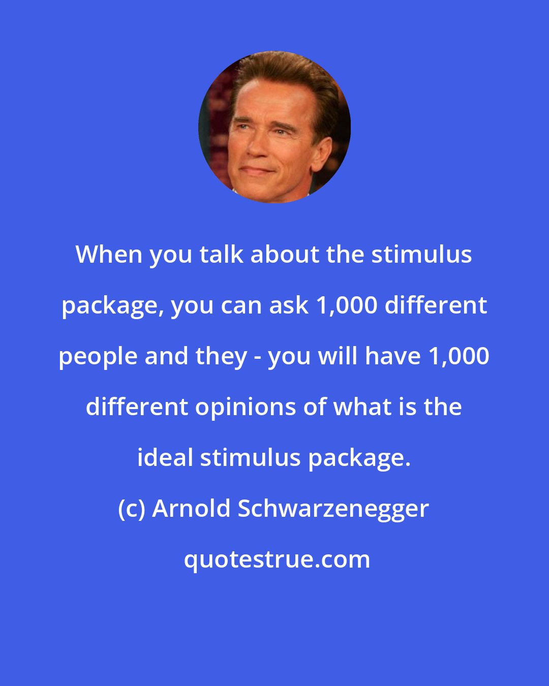 Arnold Schwarzenegger: When you talk about the stimulus package, you can ask 1,000 different people and they - you will have 1,000 different opinions of what is the ideal stimulus package.