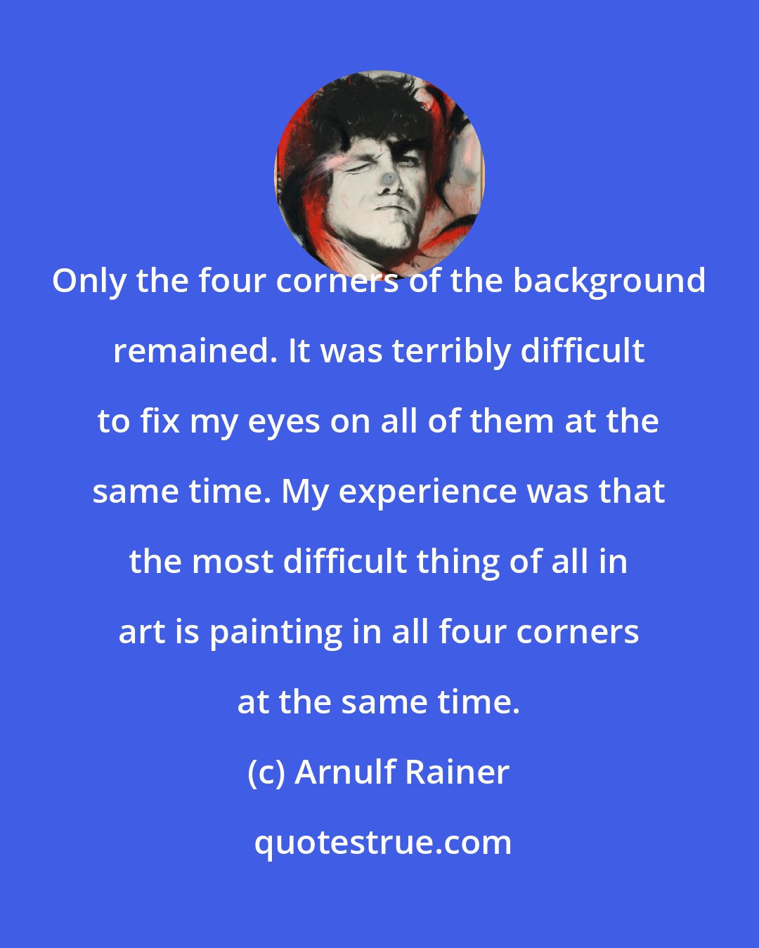 Arnulf Rainer: Only the four corners of the background remained. It was terribly difficult to fix my eyes on all of them at the same time. My experience was that the most difficult thing of all in art is painting in all four corners at the same time.
