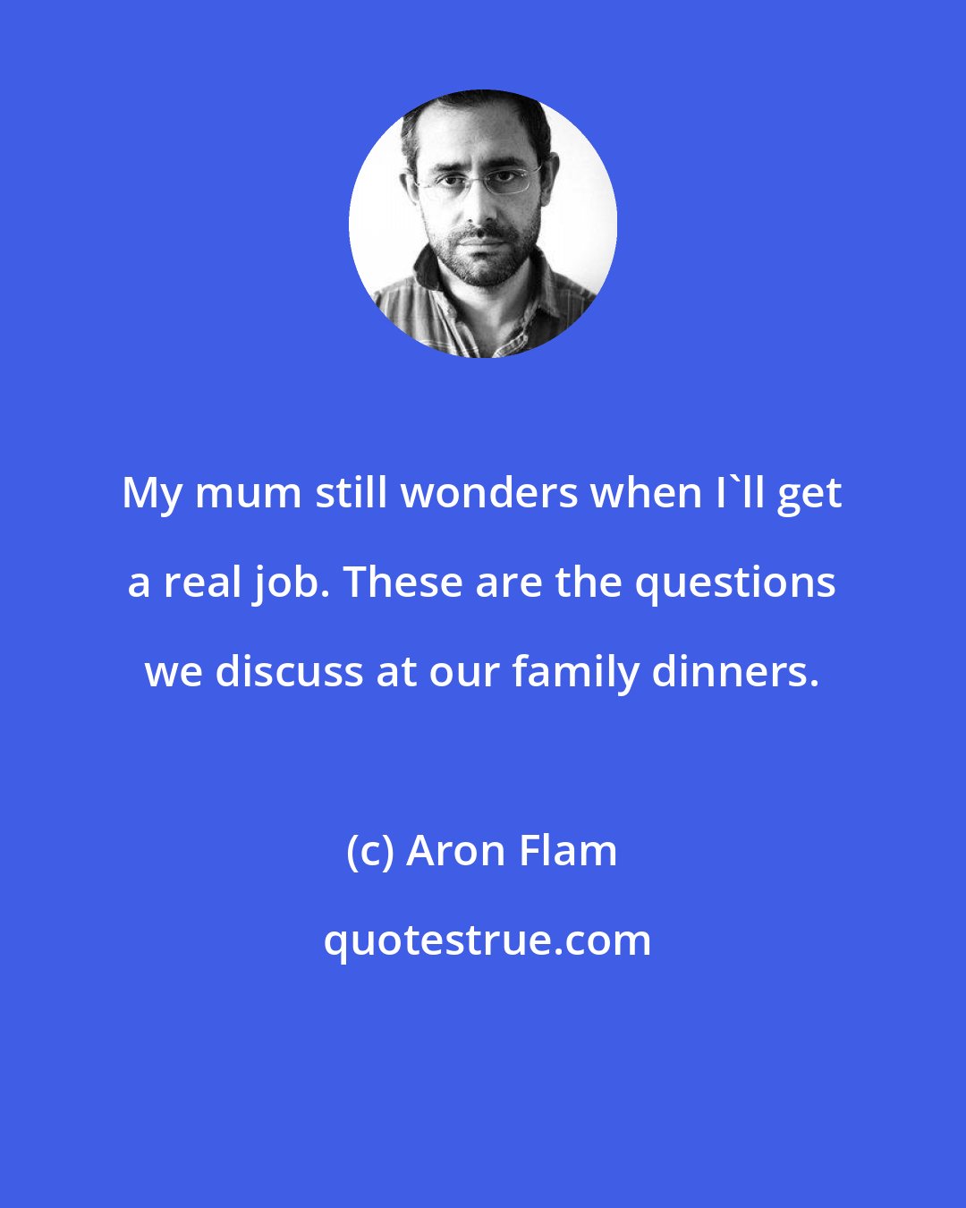 Aron Flam: My mum still wonders when I'll get a real job. These are the questions we discuss at our family dinners.