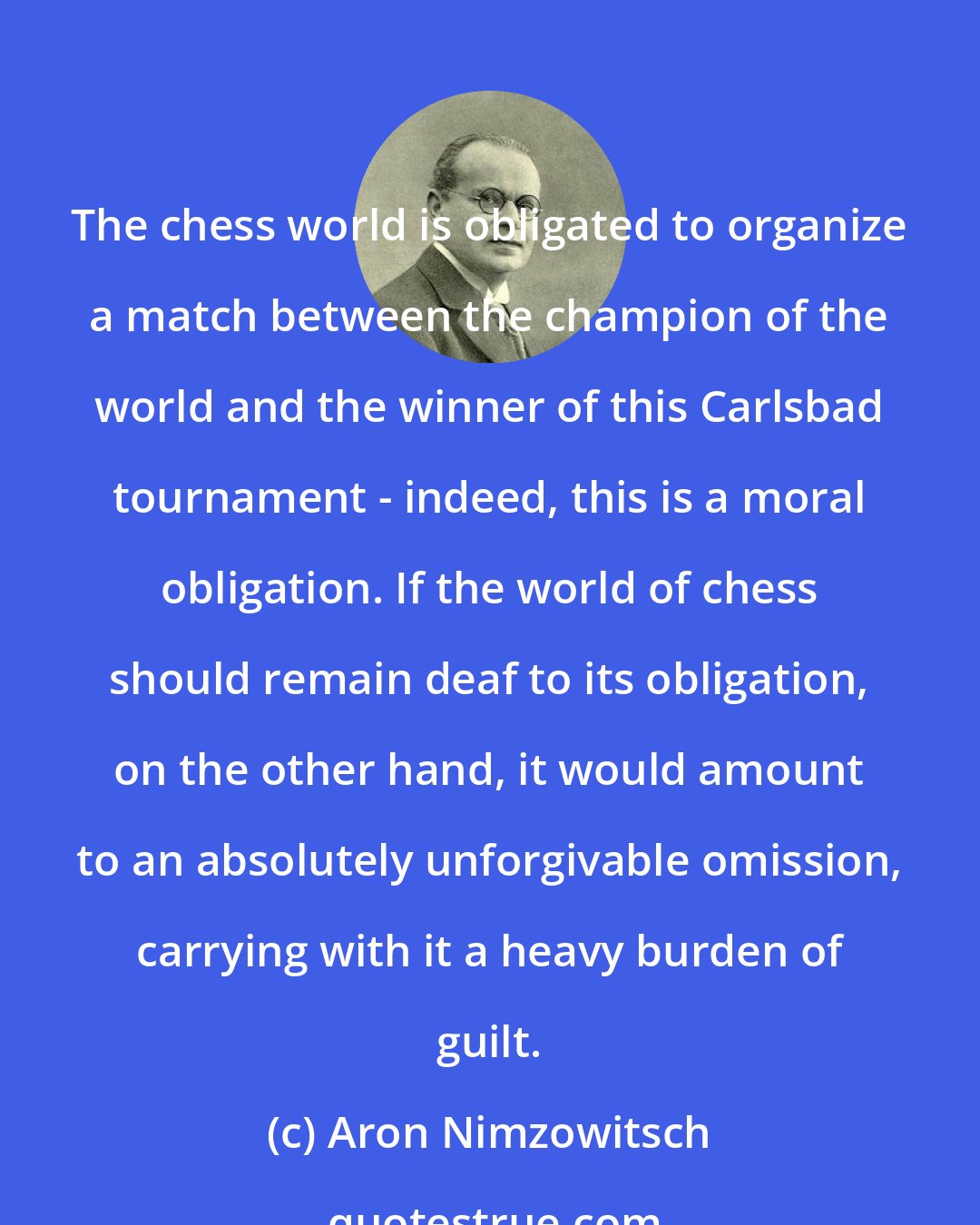 Aron Nimzowitsch: The chess world is obligated to organize a match between the champion of the world and the winner of this Carlsbad tournament - indeed, this is a moral obligation. If the world of chess should remain deaf to its obligation, on the other hand, it would amount to an absolutely unforgivable omission, carrying with it a heavy burden of guilt.