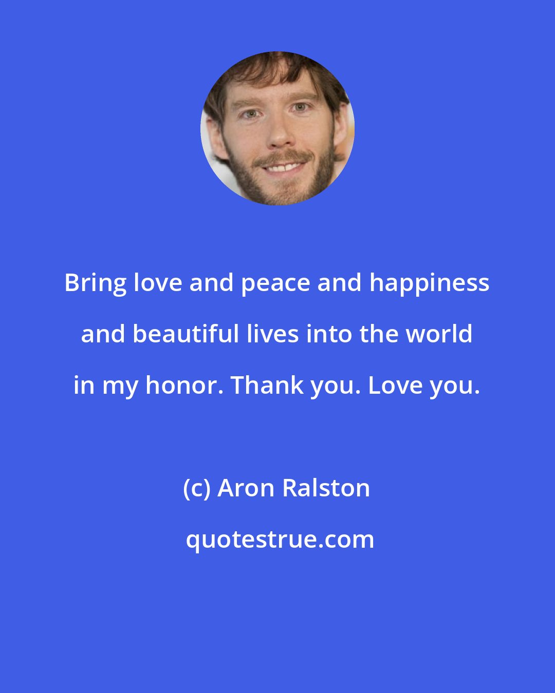 Aron Ralston: Bring love and peace and happiness and beautiful lives into the world in my honor. Thank you. Love you.