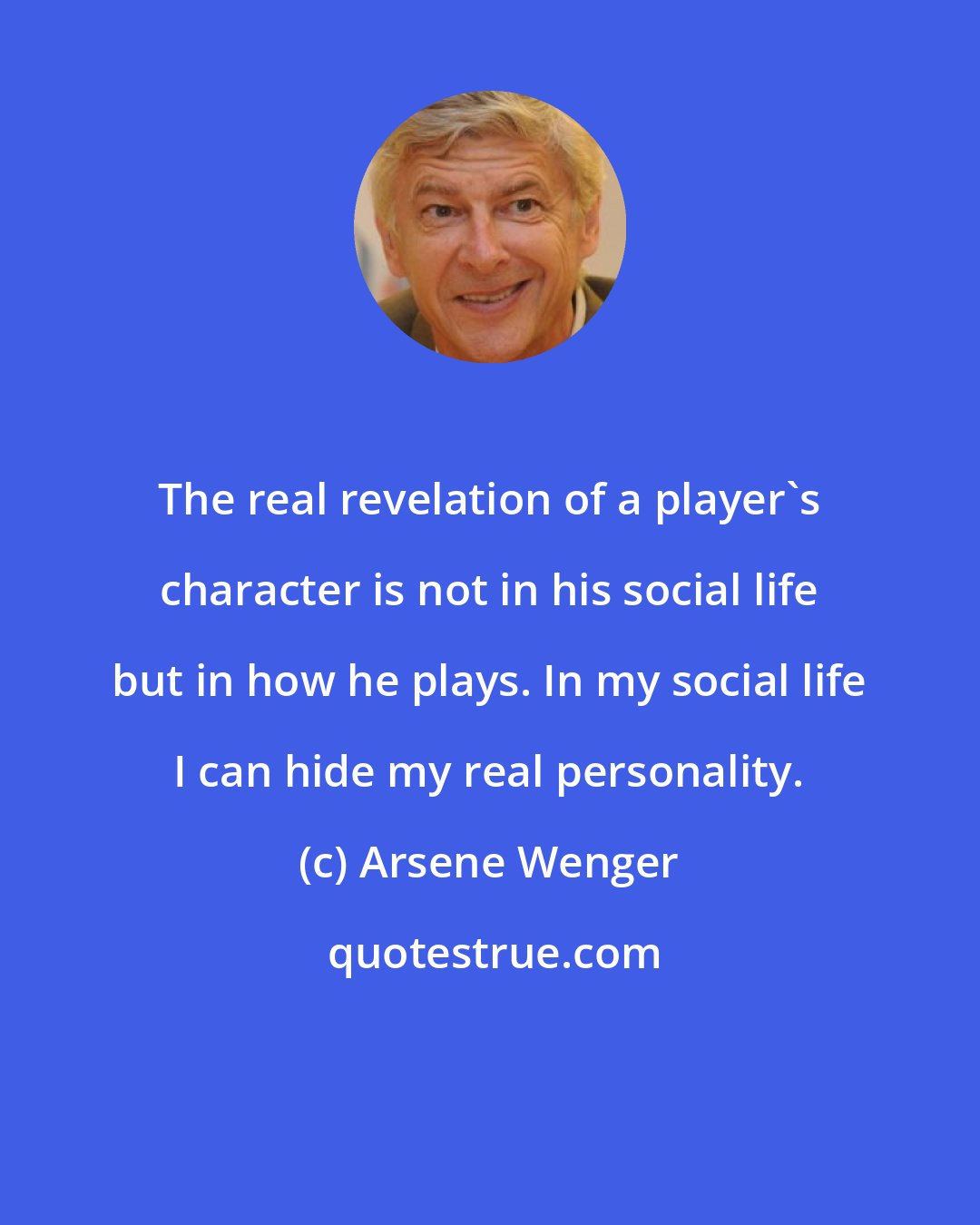 Arsene Wenger: The real revelation of a player's character is not in his social life but in how he plays. In my social life I can hide my real personality.