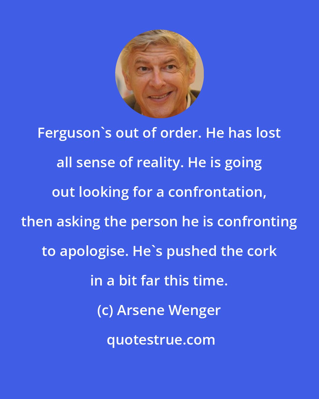 Arsene Wenger: Ferguson's out of order. He has lost all sense of reality. He is going out looking for a confrontation, then asking the person he is confronting to apologise. He's pushed the cork in a bit far this time.