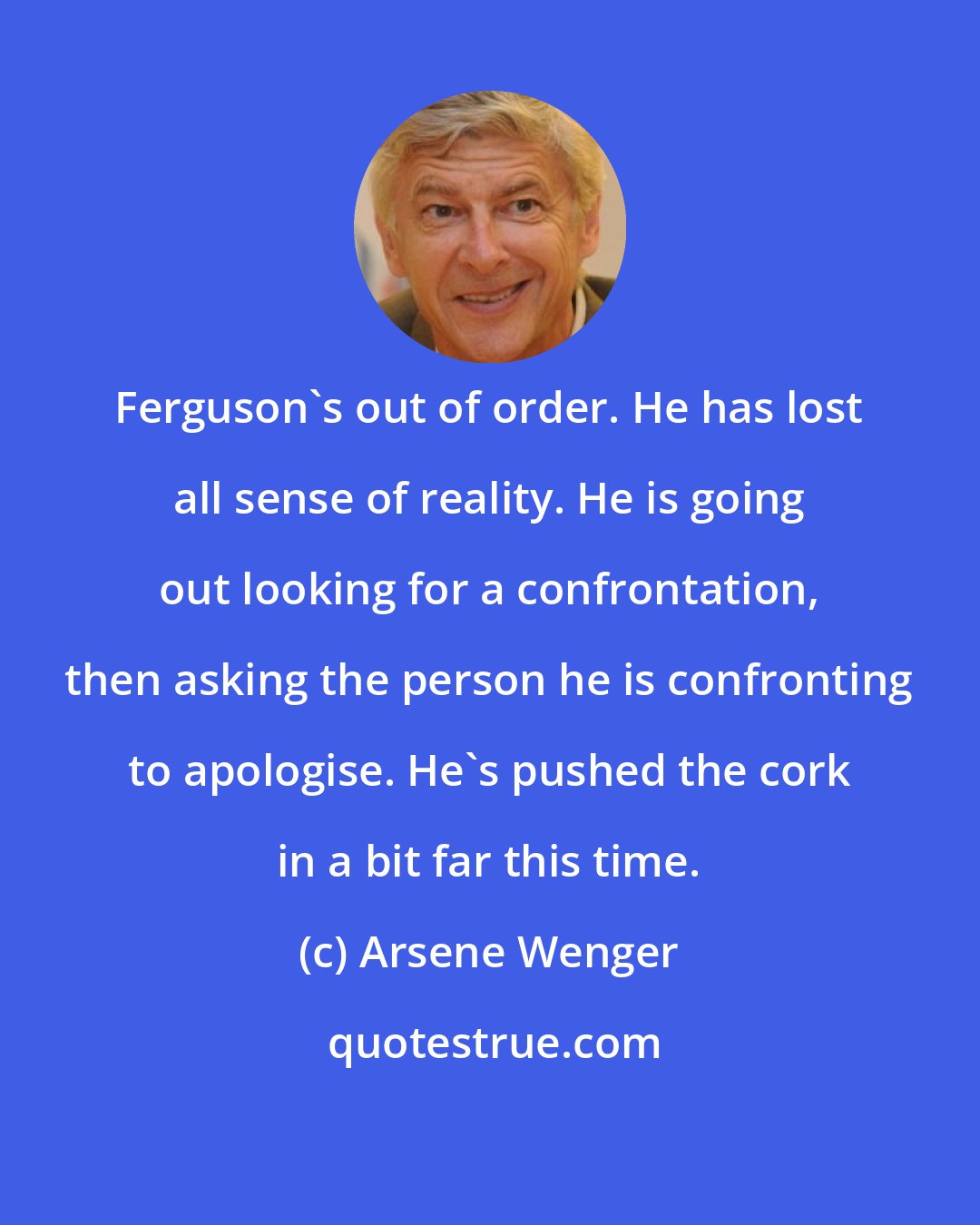 Arsene Wenger: Ferguson's out of order. He has lost all sense of reality. He is going out looking for a confrontation, then asking the person he is confronting to apologise. He's pushed the cork in a bit far this time.