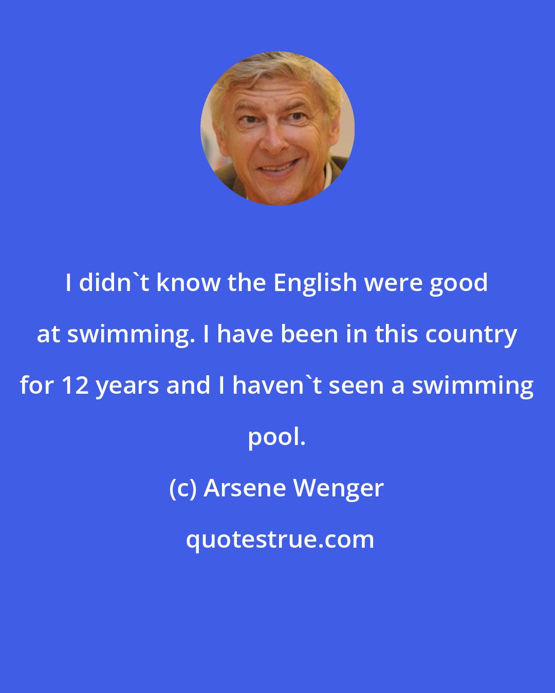 Arsene Wenger: I didn't know the English were good at swimming. I have been in this country for 12 years and I haven't seen a swimming pool.