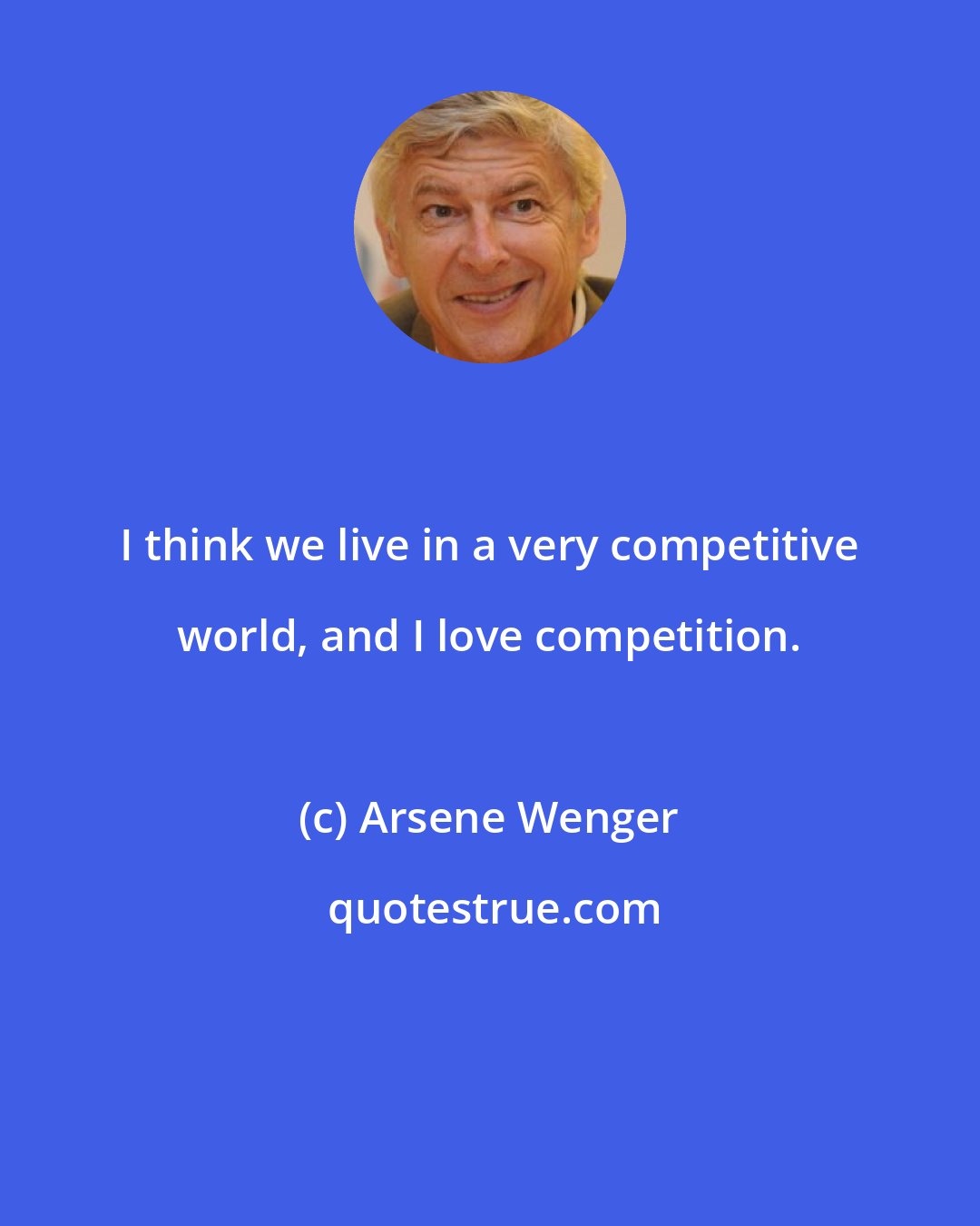 Arsene Wenger: I think we live in a very competitive world, and I love competition.