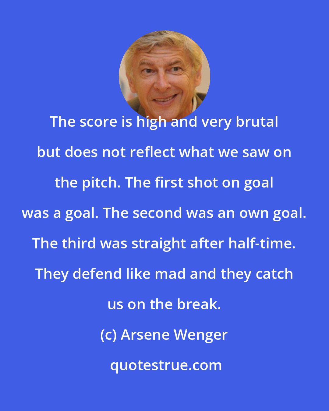 Arsene Wenger: The score is high and very brutal but does not reflect what we saw on the pitch. The first shot on goal was a goal. The second was an own goal. The third was straight after half-time. They defend like mad and they catch us on the break.