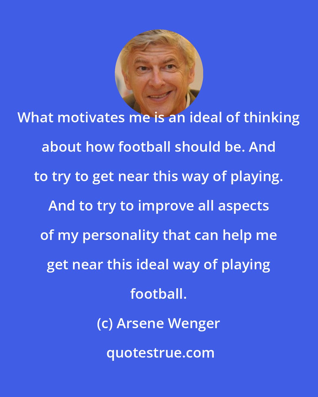 Arsene Wenger: What motivates me is an ideal of thinking about how football should be. And to try to get near this way of playing. And to try to improve all aspects of my personality that can help me get near this ideal way of playing football.