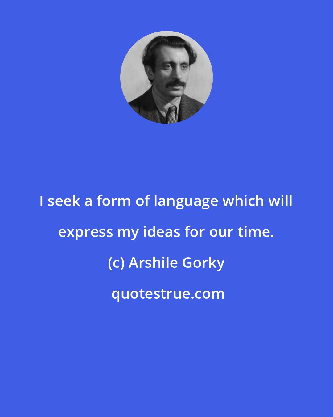 Arshile Gorky: I seek a form of language which will express my ideas for our time.