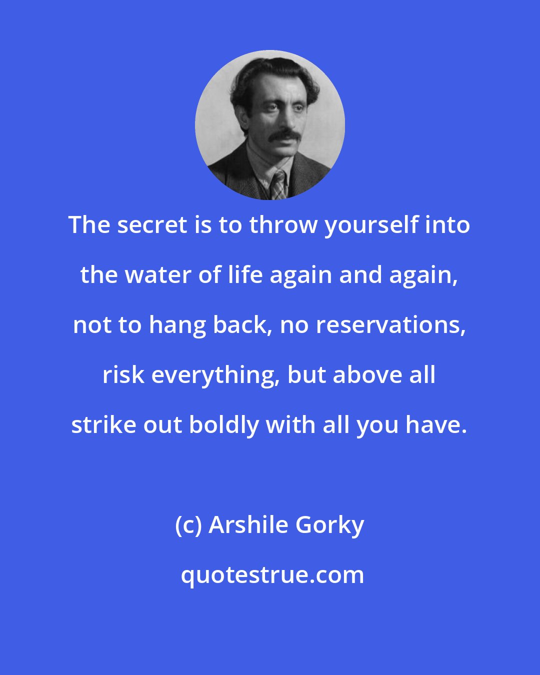 Arshile Gorky: The secret is to throw yourself into the water of life again and again, not to hang back, no reservations, risk everything, but above all strike out boldly with all you have.