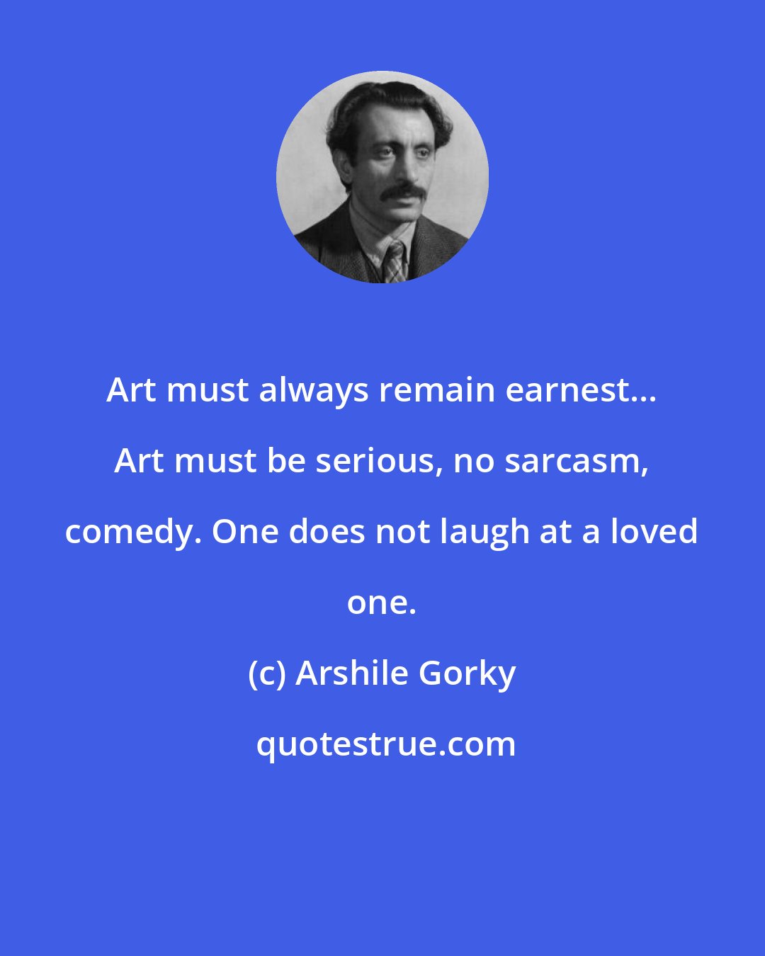 Arshile Gorky: Art must always remain earnest... Art must be serious, no sarcasm, comedy. One does not laugh at a loved one.