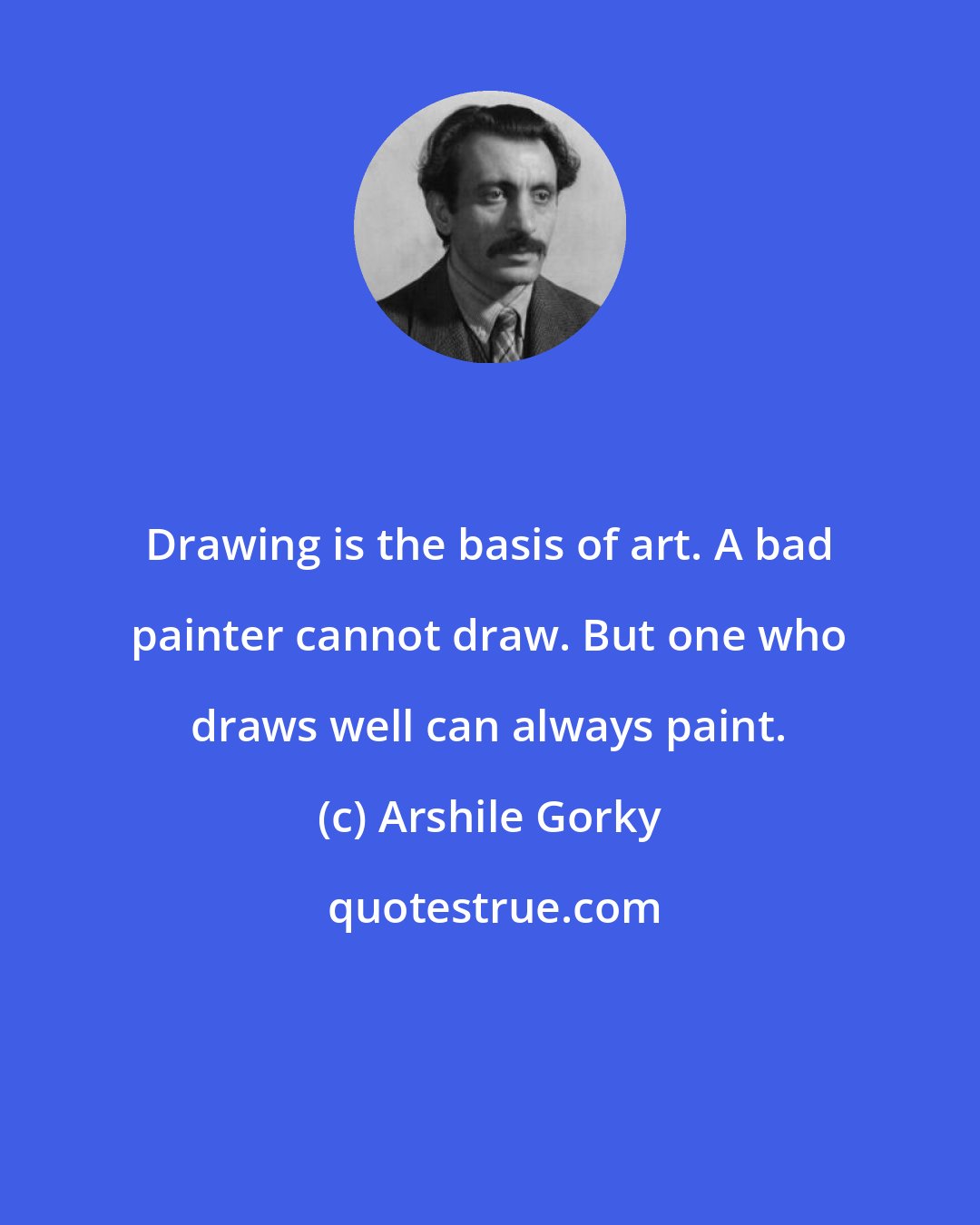 Arshile Gorky: Drawing is the basis of art. A bad painter cannot draw. But one who draws well can always paint.