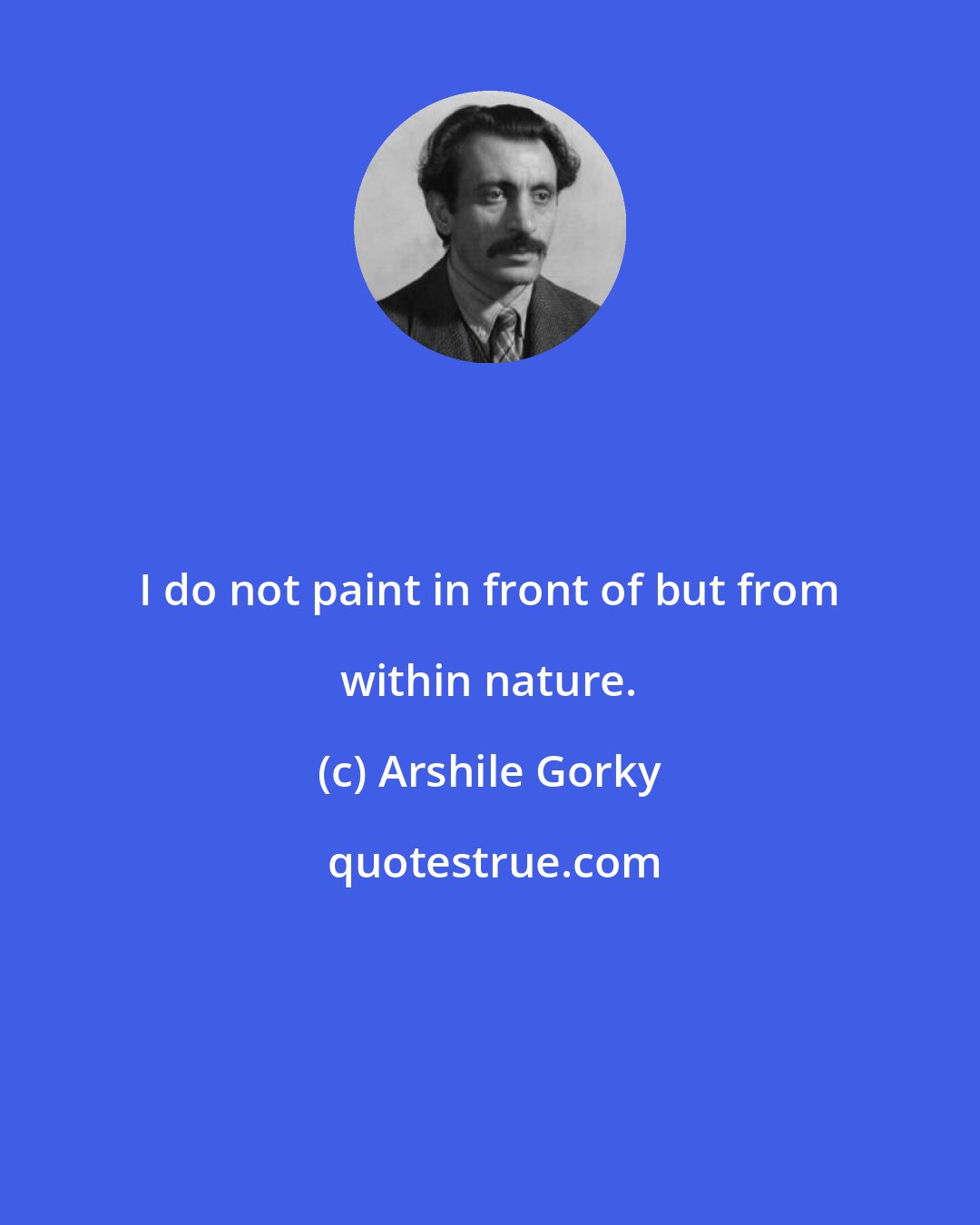Arshile Gorky: I do not paint in front of but from within nature.