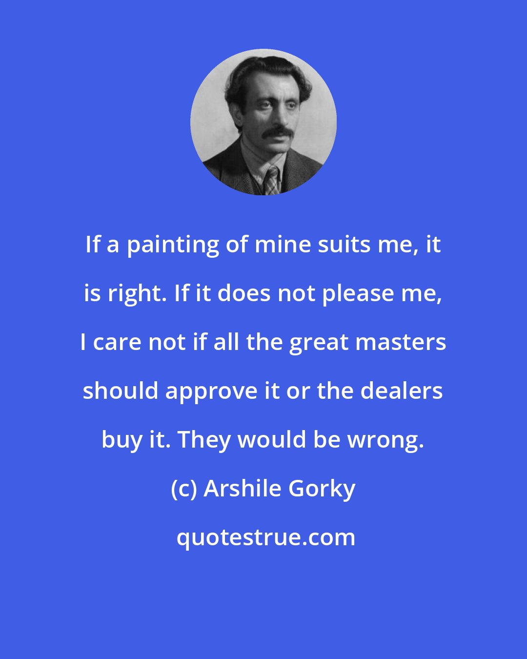 Arshile Gorky: If a painting of mine suits me, it is right. If it does not please me, I care not if all the great masters should approve it or the dealers buy it. They would be wrong.