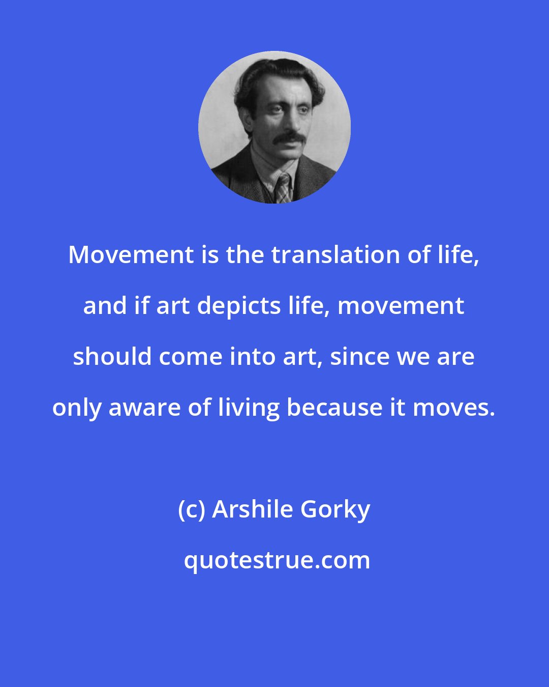 Arshile Gorky: Movement is the translation of life, and if art depicts life, movement should come into art, since we are only aware of living because it moves.