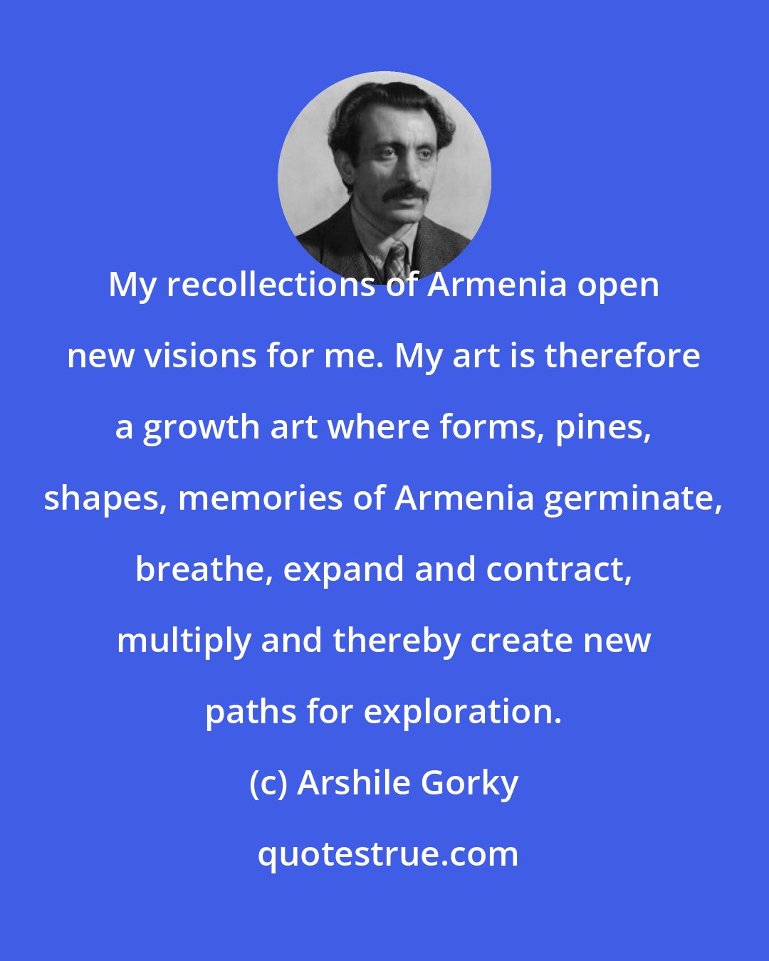 Arshile Gorky: My recollections of Armenia open new visions for me. My art is therefore a growth art where forms, pines, shapes, memories of Armenia germinate, breathe, expand and contract, multiply and thereby create new paths for exploration.
