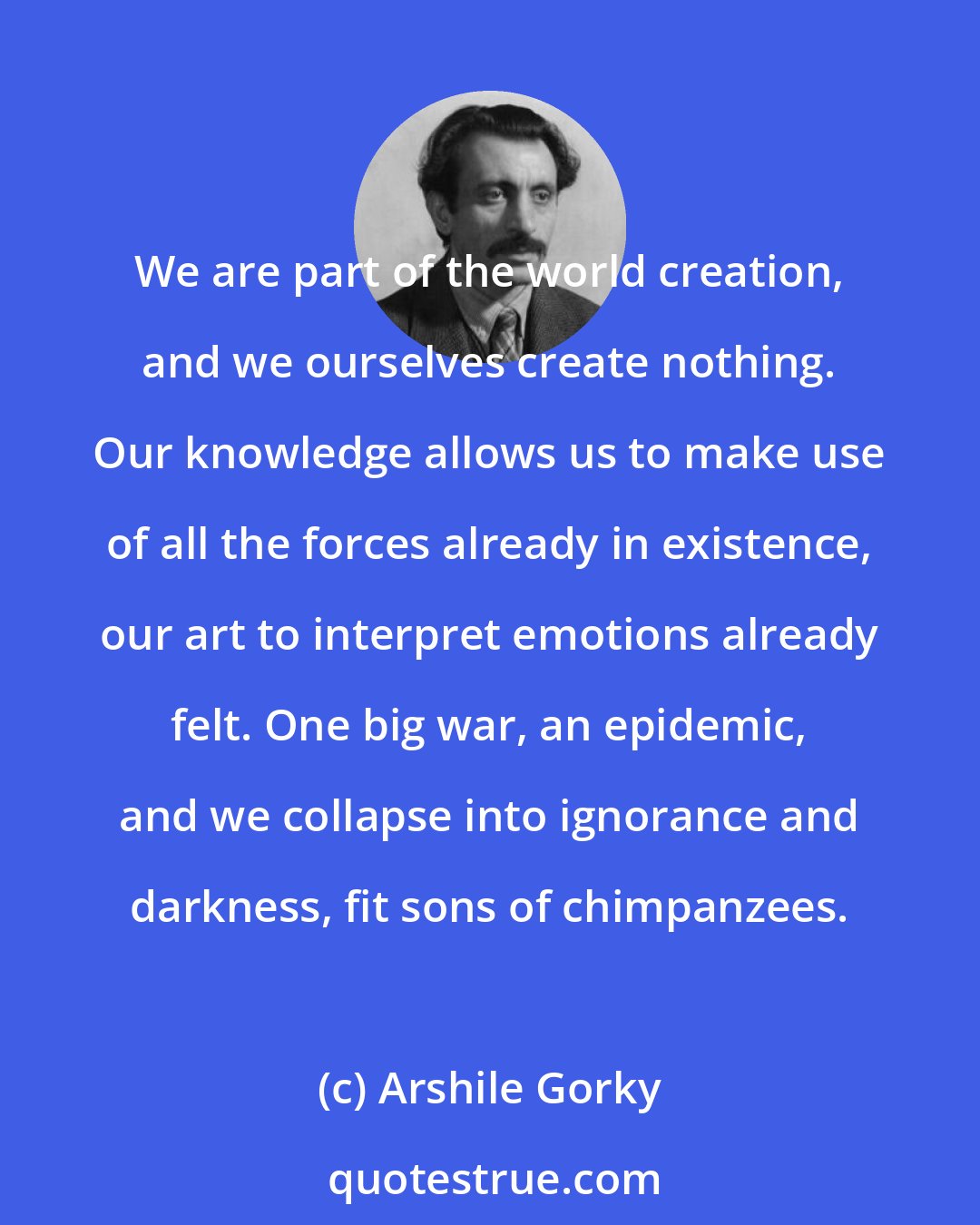 Arshile Gorky: We are part of the world creation, and we ourselves create nothing. Our knowledge allows us to make use of all the forces already in existence, our art to interpret emotions already felt. One big war, an epidemic, and we collapse into ignorance and darkness, fit sons of chimpanzees.