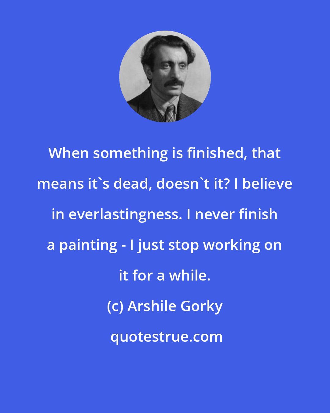 Arshile Gorky: When something is finished, that means it's dead, doesn't it? I believe in everlastingness. I never finish a painting - I just stop working on it for a while.
